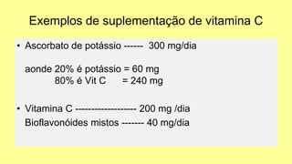 Exemplos de suplementação de vitamina C
• Ascorbato de potássio ------ 300 mg/dia
aonde 20% é potássio = 60 mg
80% é Vit C = 240 mg
• Vitamina C ------------------- 200 mg /dia
Bioflavonóides mistos ------- 40 mg/dia
 