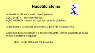Antioxidante eficiente, efeito hepatoprotetor
AÇÃO DIRETA – scavenger de RLs
AÇÃO INDIRETA – substrato para formação de glutationa
A glutationa S transferase só aumenta a partir da Nacetilcisteína
A NaC tem baixa toxicidade e é imunoestimulante, elimina xenobióticos, reduz
estresse oxidativo e hepático
NaC : desde 300 a 600 mg 2x ao dia
 
