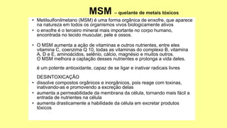 • Metilsulfonilmetano (MSM) é uma forma orgânica de enxofre, que aparece
na natureza em todos os organismos vivos biologicamente ativos
• o enxofre é o terceiro mineral mais importante no corpo humano,
encontrada no tecido muscular, pele e ossos.
• O MSM aumenta a ação de vitaminas e outros nutrientes, entre eles
vitamina C, coenzima Q 10, todas as vitaminas do complexo B, vitamina
A, D e E, aminoácidos, selênio, cálcio, magnésio e muitos outros.
O MSM melhora a captação desses nutrientes e prolonga a vida deles.
é um potente antioxidante, capaz de se ligar e inativar radicais livres
DESINTOXICAÇÃO
• dissolve compostos orgânicos e inorgânicos, pois reage com toxinas,
inativando-as e promovendo a excreção delas
• aumenta a permeabilidade da membrana da célula, tornando mais fácil a
entrada de nutrientes na célula
• aumenta drasticamente a habilidade da célula em excretar produtos
tóxicos
 