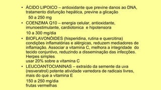 • ÁCIDO LIPOICO – antioxidante que previne danos ao DNA,
tratamento disfunção hepática, previne a glicação
50 a 250 mg
• COENZIMA Q10 – energia celular, antioxidante,
imunoestimulante, cardiotonica e hipotensora
10 a 300 mg/dia
• BIOFLAVONÓIDES (hisperidina, rutina e quercitina)
condições inflamatórias e alérgicas, reduzem mediadores de
inflamação. Associar a vitamina C, melhora a integridade do
tecido conjuntivo, reduzindo a disseminação das infecções.
Herpes simples
usar 20% sobre a vitamina C
• LEUCOANTOCIANINAS – extraído da semente da uva
(resveratrol) potente atividade varredora de radicais livres,
mais do que a vitamina E
150 a 250 mg/dia
frutas vermelhas
 