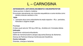 L – CARNOSINA
ANTIOXIDANTE, ANTI-ENVELHECIMENTO E NEUROPROTETOR
Nome químico: b-Alanil-L-histidina
Encontrado naturalmente nos músculos esqueléticos e outros tecidos como
cérebro,músculo cardíaco e rins.
Ação
L - carnosina atua como antioxidante de amplo espectro – RLs : peróxidos,
hidroxilas e oxigenio singlet
Posologia
A dose usual varia de 150 mg a 500 mg , divididos em 2 tomadas diárias.
Indicação
Suplemento nutricional antioxidante;
Déficit de memória;Autismo (terapia adjuvante);Doença de Alzheimer;
Doença de Parkinson;Doença Cardiovascular;Impotência.
Contra indicação
Grávidas, crianças e lactantes
 