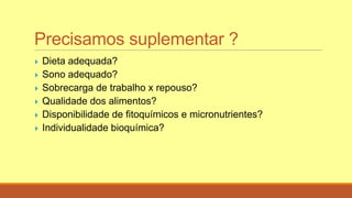 Precisamos suplementar ?
 Dieta adequada?
 Sono adequado?
 Sobrecarga de trabalho x repouso?
 Qualidade dos alimentos?
 Disponibilidade de fitoquímicos e micronutrientes?
 Individualidade bioquímica?
 