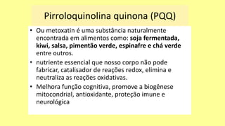Pirroloquinolina quinona (PQQ)
• Ou metoxatin é uma substância naturalmente
encontrada em alimentos como: soja fermentada,
kiwi, salsa, pimentão verde, espinafre e chá verde
entre outros.
• nutriente essencial que nosso corpo não pode
fabricar, catalisador de reações redox, elimina e
neutraliza as reações oxidativas.
• Melhora função cognitiva, promove a biogênese
mitocondrial, antioxidante, proteção imune e
neurológica
 