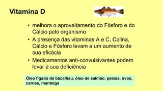 • melhora o aproveitamento do Fósforo e do
Cálcio pelo organismo
• A presença das vitaminas A e C, Colina,
Cálcio e Fósforo levam a um aumento de
sua eficácia
• Medicamentos anti-convulsivantes podem
levar à sua deficiência
Óleo fígado de bacalhau, óleo de salmão, peixes, ovos,
carnes, manteiga
 