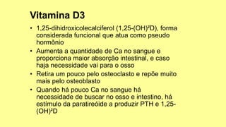 • 1,25-dihidroxicolecalciferol (1,25-(OH)²D), forma
considerada funcional que atua como pseudo
hormônio
• Aumenta a quantidade de Ca no sangue e
proporciona maior absorção intestinal, e caso
haja necessidade vai para o osso
• Retira um pouco pelo osteoclasto e repõe muito
mais pelo osteoblasto
• Quando há pouco Ca no sangue há
necessidade de buscar no osso e intestino, há
estímulo da paratireóide a produzir PTH e 1,25-
(OH)²D
 