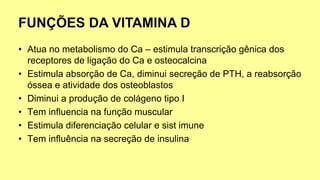 • Atua no metabolismo do Ca – estimula transcrição gênica dos
receptores de ligação do Ca e osteocalcina
• Estimula absorção de Ca, diminui secreção de PTH, a reabsorção
óssea e atividade dos osteoblastos
• Diminui a produção de colágeno tipo I
• Tem influencia na função muscular
• Estimula diferenciação celular e sist imune
• Tem influência na secreção de insulina
 