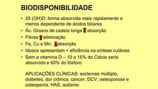 • 25 (OH)D: forma absorvida mais rapidamente e
menos dependente de ácidos biliares
• Ác. Graxos de cadeia longa absorção
• Fibras eliminação
• Fe, Cu e Mn: absorção
• Idosos apresentam < eficiência na síntese cutânea
• Sem a vitamina D – 10 a 15% do Cálcio seria
absorvido e 60% do fósforo
APLICAÇÕES CLÍNICAS: esclerose múltipla,
diabetes, dor crônica, cancer, DCV, osteoporose e
osteopenia, HAS, autismo
 
