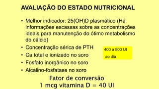 • Melhor indicador: 25(OH)D plasmático (Há
informações escassas sobre as concentrações
ideais para manutenção do ótimo metabolismo
do cálcio)
• Concentração sérica de PTH
• Ca total e ionizado no soro
• Fosfato inorgânico no soro
• Alcalino-fosfatase no soro
Fator de conversão
1 mcg vitamina D = 40 UI
400 a 800 UI
ao dia
 