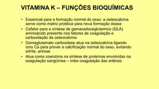 • Essencial para a formação normal do osso: a osteocalcina
serve como matriz protéica para nova formação óssea
• Cofator para a síntese de gamacarboxiglutamico (GLA)
aminoácido presente nos fatores de coagulação e
carboxilação da osteocalcina
• Gamaglutamato carboxilase atua na osteocalcina ligando
íons Ca para prover a calcificação normal do osso, evitando
artrite, artrose
• Atua como coenzima na síntese de proteínas envolvidas na
coagulação sangüínea – inibe coagulação das artérias
 