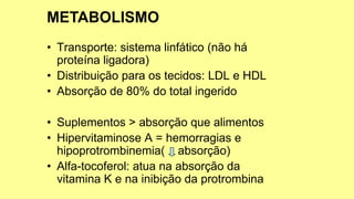 • Transporte: sistema linfático (não há
proteína ligadora)
• Distribuição para os tecidos: LDL e HDL
• Absorção de 80% do total ingerido
• Suplementos > absorção que alimentos
• Hipervitaminose A = hemorragias e
hipoprotrombinemia( absorção)
• Alfa-tocoferol: atua na absorção da
vitamina K e na inibição da protrombina
 