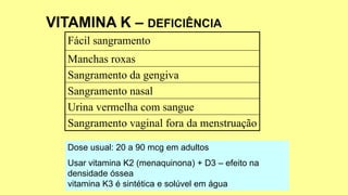 Fácil sangramento
Manchas roxas
Sangramento da gengiva
Sangramento nasal
Urina vermelha com sangue
Sangramento vaginal fora da menstruação
Dose usual: 20 a 90 mcg em adultos
Usar vitamina K2 (menaquinona) + D3 – efeito na
densidade óssea
vitamina K3 é sintética e solúvel em água
 