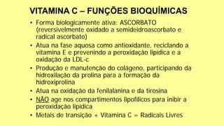 • Forma biologicamente ativa: ASCORBATO
(reversivelmente oxidado a semideidroascorbato e
radical ascorbato)
• Atua na fase aquosa como antioxidante, reciclando a
vitamina E e prevenindo a peroxidação lipídica e a
oxidação da LDL-c
• Produção e manutenção do colágeno, participando da
hidroxilação da prolina para a formação da
hidroxiprolina
• Atua na oxidação da fenilalanina e da tirosina
• NÃO age nos compartimentos lipofílicos para inibir a
peroxidação lipídica
• Metais de transição + Vitamina C = Radicais Livres
 