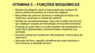• Síntese de colágeno: atua na hidroxilação dos resíduos de
lisina e prolina envolvidos na síntese de colágeno
• Biossíntese de cartinina: favorece a metilação de lisina e de
metionina, essenciais a síntese de carnitina
• Síntese de neurotransmissores: atua como cofator de enzimas
que catalizam reações de hidroxilação de neurotransmissores
• Proteção do acido fólico e do alfa-tocoferol: dá estabilidade ao
acido fólico (dihidrofolato e tetrahidrofolato) impedindo sua
excreção
• Converte radical em tocoferil em alfa-tocoferol, a forma ativa da
vitamina E
• Absorção de ferro: ingestão simultânea de acido ascórbico e
ferro favorece a absorção de ferro
 