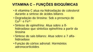• A vitamina C atua na hidroxilação de colesterol
durante a síntese de ácidos biliares
• Degradação da tirosina: Sob a presença de
Cu²+ e Fe²+
• Síntese de epinefrina: Atua sobre a ß-
hidroxilase que sintetiza epinefrina a partir da
tirosina
• Síntese de sais biliares: Atua sobre a 7 alfa-
hidroxilase
• Função do córtex adrenal: Hormônios
adrenocorticóides
 