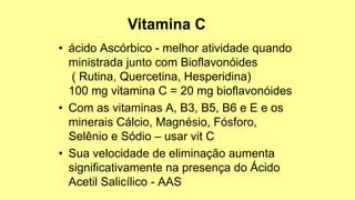 • ácido Ascórbico - melhor atividade quando
ministrada junto com Bioflavonóides
( Rutina, Quercetina, Hesperidina)
100 mg vitamina C = 20 mg bioflavonóides
• Com as vitaminas A, B3, B5, B6 e E e os
minerais Cálcio, Magnésio, Fósforo,
Selênio e Sódio – usar vit C
• Sua velocidade de eliminação aumenta
significativamente na presença do Ácido
Acetil Salicílico - AAS
 