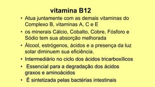 • Atua juntamente com as demais vitaminas do
Complexo B, vitaminas A, C e E
• os minerais Cálcio, Cobalto, Cobre, Fósforo e
Sódio tem sua absorção melhorada
• Álcool, estrógenos, ácidos e a presença da luz
solar diminuem sua eficiência.
• Intermediário no ciclo dos ácidos tricarboxílicos
• Essencial para a degradação dos ácidos
graxos e aminoácidos
• É sintetizada pelas bactérias intestinais
 