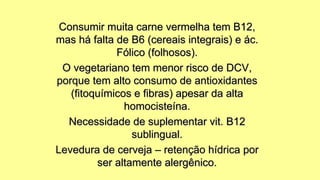 Consumir muita carne vermelha tem B12,
mas há falta de B6 (cereais integrais) e ác.
Fólico (folhosos).
O vegetariano tem menor risco de DCV,
porque tem alto consumo de antioxidantes
(fitoquímicos e fibras) apesar da alta
homocisteína.
Necessidade de suplementar vit. B12
sublingual.
Levedura de cerveja – retenção hídrica por
ser altamente alergênico.
 
