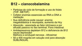 • Participa do ciclo de formação e uso do folato
(THF- METHF)
• Cofator enzimas essenciais ao RNA e DNA e
metilação
• Sua deficiência pode causar: anemia
megaloblástica e neuropatia, aumento da Hcy
• Absorção : associada ao fator intrínseco e por
difusão passiva no íleo terminal. Flora intestinal.
• Antidepressivos depletam B12 e deficiencia de B12
causa depressão!
Melhora a conduçaõ nervosa - Alhzeimer
• 50 a 400 mcg/dia em solução oral para absorção
SUBLINGUAL
 
