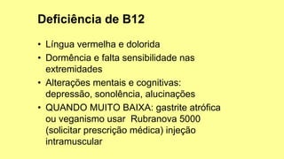 • Língua vermelha e dolorida
• Dormência e falta sensibilidade nas
extremidades
• Alterações mentais e cognitivas:
depressão, sonolência, alucinações
• QUANDO MUITO BAIXA: gastrite atrófica
ou veganismo usar Rubranova 5000
(solicitar prescrição médica) injeção
intramuscular
 