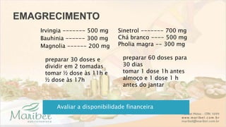 Irvingia ------- 500 mg
Bauhinia ------ 300 mg
Magnolia ------ 200 mg
preparar 30 doses e
dividir em 2 tomadas
tomar ½ dose às 11h e
½ dose às 17h
Avaliar a disponibilidade financeira
Sinetrol ------- 700 mg
Chá branco ---- 500 mg
Pholia magra -- 300 mg
preparar 60 doses para
30 dias
tomar 1 dose 1h antes
almoço e 1 dose 1 h
antes do jantar
 
