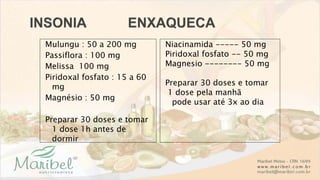 Mulungu : 50 a 200 mg
Passiflora : 100 mg
Melissa 100 mg
Piridoxal fosfato : 15 a 60
mg
Magnésio : 50 mg
Preparar 30 doses e tomar
1 dose 1h antes de
dormir
Niacinamida ----- 50 mg
Piridoxal fosfato -- 50 mg
Magnesio -------- 50 mg
Preparar 30 doses e tomar
1 dose pela manhã
pode usar até 3x ao dia
 