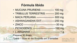 • MUCUNA PRURIENS --------------- 100 mg
• TRIBULUS TERRESTRIS ---------- 200 mg
• MACA PERUANA --------------------- 600 mg
• ASHWAGANDHA EXT----------------250 mg
• ZINCO --------------------------------------30 mg
• PICNOGENOL --------------------------100 mg
• L-ARGININA ---------------------------------- 1 g
Preparar 30 doses
Tomar 1 dose ao dia dividindo em 3 tomadas
 