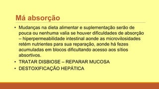 Má absorção
• Mudanças na dieta alimentar e suplementação serão de
pouca ou nenhuma valia se houver dificuldades de absorção
– hiperpermeabilidade intestinal aonde as microvilosidades
retém nutrientes para sua reparação, aonde há fezes
acumuladas em blocos dificultando acesso aos sítios
absortivos.
• TRATAR DISBIOSE – REPARAR MUCOSA
• DESTOXIFICAÇÃO HEPÁTICA
 