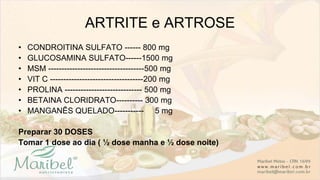 ARTRITE e ARTROSE
• CONDROITINA SULFATO ------ 800 mg
• GLUCOSAMINA SULFATO------1500 mg
• MSM ------------------------------------500 mg
• VIT C -----------------------------------200 mg
• PROLINA ----------------------------- 500 mg
• BETAINA CLORIDRATO---------- 300 mg
• MANGANÊS QUELADO----------- 5 mg
Preparar 30 DOSES
Tomar 1 dose ao dia ( ½ dose manha e ½ dose noite)
 