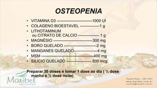 OSTEOPENIA
• VITAMINA D3 ---------------------------1000 UI
• COLAGENO BIOESTAVEL ---------------1 g
• LITHOTAMINUM
ou CITRATO DE CALCIO ---------------- 1 g
• MAGNÉSIO ------------------------------300 mg
• BORO QUELADO -------------------------2 mg
• MANGANES QUELADO------------------4 mg
• MSM ----------------------------------------400 mg
• SILICIO QUELADO ------------------- 500 mcg
Preparar 30 doses e tomar 1 dose ao dia ( ½ dose
manha e ½ dose noite)
 
