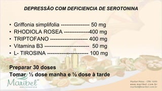 DEPRESSÃO COM DEFICIENCIA DE SEROTONINA
• Griffonia simplifolia ---------------- 50 mg
• RHODIOLA ROSEA --------------400 mg
• TRIPTOFANO --------------------- 400 mg
• Vitamina B3 ------------------------- 50 mg
• L- TIROSINA ----------------------- 100 mg
Preparar 30 doses
Tomar ½ dose manha e ½ dose à tarde
 