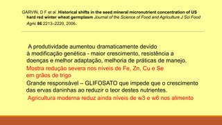 GARVIN, D F et al .Historical shifts in the seed mineral micronutrient concentration of US
hard red winter wheat germplasm Journal of the Science of Food and Agriculture J Sci Food
Agric 86:2213–2220, 2006.
A produtividade aumentou dramaticamente devido
à modificação genética - maior crescimento, resistência a
doenças e melhor adaptação, melhoria de práticas de manejo.
Mostra redução severa nos níveis de Fe, Zn, Cu e Se
em grãos de trigo
Grande responsável – GLIFOSATO que impede que o crescimento
das ervas daninhas ao reduzir o teor destes nutrientes.
Agricultura moderna reduz ainda níveis de w3 e w6 nos alimento
 