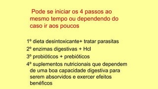 Pode se iniciar os 4 passos ao
mesmo tempo ou dependendo do
caso ir aos poucos
1º dieta desintoxicante+ tratar parasitas
2º enzimas digestivas + Hcl
3º probióticos + prebióticos
4º suplementos nutricionais que dependem
de uma boa capacidade digestiva para
serem absorvidos e exercer efeitos
benéficos
 