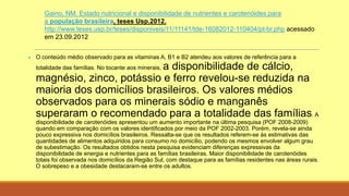 Gaino, NM. Estado nutricional e disponibilidade de nutrientes e carotenóides para
a população brasileira, teses Usp.2012.
http://www.teses.usp.br/teses/disponiveis/11/11141/tde-16082012-110404/pt-br.php acessado
em 23.09.2012
 O conteúdo médio observado para as vitaminas A, B1 e B2 atendeu aos valores de referência para a
totalidade das famílias. No tocante aos minerais, a disponibilidade de cálcio,
magnésio, zinco, potássio e ferro revelou-se reduzida na
maioria dos domicílios brasileiros. Os valores médios
observados para os minerais sódio e manganês
superaram o recomendado para a totalidade das famílias. A
disponibilidade de carotenóides apresentou um aumento importante na última pesquisa (POF 2008-2009)
quando em comparação com os valores identificados por meio da POF 2002-2003. Porém, revela-se ainda
pouco expressiva nos domicílios brasileiros. Ressalta-se que os resultados referem-se às estimativas das
quantidades de alimentos adquiridos para consumo no domicílio, podendo os mesmos envolver algum grau
de subestimação. Os resultados obtidos nesta pesquisa evidenciam diferenças expressivas da
disponibilidade de energia e nutrientes para as famílias brasileiras. Maior disponibilidade de carotenóides
totais foi observada nos domicílios da Região Sul, com destaque para as famílias residentes nas áreas rurais.
O sobrepeso e a obesidade destacaram-se entre os adultos.
 