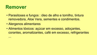 • Parasitoses e fungos : óleo de alho e tomilho, tintura
removedora, Aloe Vera, sementes e condimentos.
• Alergenos alimentares
• Alimentos tóxicos: açúcar em excesso, adoçantes,
corantes, aromatizantes, café em excesso, refrigerantes
...
 