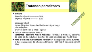 • Tintura
Mentha piperita------------ 50%
Thymus vulgaris ----------- 50%
preparar 50 ml
tomar 20 gotas 3x ao dia diluídas em água longe
das refeições
crianças acima de 2 anos : 5 gotas
• Mistura de sementes moídas:
sementes : abóbora, melão, melancia “torrada” e moída : 2 colheres
de sopa ao dia (adultos) 1 colher de sopa (crianças) por 7 a 10 dias
• Alho e tomilho (Garlic thyme forever) : 4 a 8 cápsulas ao dia durante
7 dias ou cápsulas de alho desodorizado – 500 mg: 4 cp ao dia por 30
dias
 