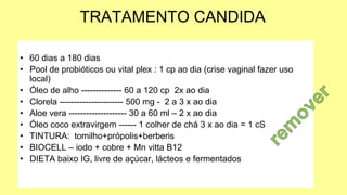 TRATAMENTO CANDIDA
• 60 dias a 180 dias
• Pool de probióticos ou vital plex : 1 cp ao dia (crise vaginal fazer uso
local)
• Óleo de alho -------------- 60 a 120 cp 2x ao dia
• Clorela ---------------------- 500 mg - 2 a 3 x ao dia
• Aloe vera -------------------- 30 a 60 ml – 2 x ao dia
• Óleo coco extravirgem ------ 1 colher de chá 3 x ao dia = 1 cS
• TINTURA: tomilho+própolis+berberis
• BIOCELL – iodo + cobre + Mn vitta B12
• DIETA baixo IG, livre de açúcar, lácteos e fermentados
 
