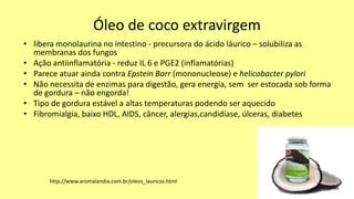 Óleo de coco extravirgem
• libera monolaurina no intestino - precursora do ácido láurico – solubiliza as
membranas dos fungos
• Ação antiinflamatória - reduz IL 6 e PGE2 (inflamatórias)
• Parece atuar ainda contra Epstein Barr (mononucleose) e helicobacter pylori
• Não necessita de enzimas para digestão, gera energia, sem ser estocada sob forma
de gordura – não engorda!
• Tipo de gordura estável a altas temperaturas podendo ser aquecido
• Fibromialgia, baixo HDL, AIDS, câncer, alergias,candidíase, úlceras, diabetes
http://www.aromalandia.com.br/oleos_lauricos.html
 