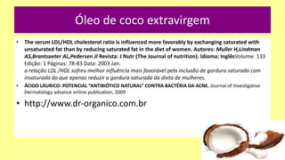 Óleo de coco extravirgem
• The serum LDL/HDL cholesterol ratio is influenced more favorably by exchanging saturated with
unsaturated fat than by reducing saturated fat in the diet of women. Autores: Muller H,Lindman
AS,Brantsaeter AL,Pedersen JI Revista: J Nutr (The Journal of nutrition). Idioma: InglêsVolume: 133
Edição: 1 Páginas: 78-83 Data: 2003 Jan.
a relação LDL /HDL sofreu melhor influência mais favorável pela inclusão de gordura saturada com
insaturada do que apenas reduzir a gordura saturada da dieta de mulheres.
• ÁCIDO LÁURICO: POTENCIAL “ANTIBIÓTICO NATURAL” CONTRA BACTÉRIA DA ACNE. Journal of Investigative
Dermatology advance online publication, 2009
• http://www.dr-organico.com.br
 