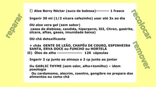 I) Aloe Berry Néctar (suco de babosa)--------- 1 frasco
Ingerir 30 ml (1/2 xícara cafezinho) usar até 3x ao dia
OU aloe vera gel (sem sabor)
casos de disbiose, candida, hiperperm, SII, Chron, gastrite,
úlcera, aftas, gases, imunidade baixa)
OU chá detoxificante
+ chás DENTE DE LEÃO, CHAPÉU DE COURO, ESPINHEIRA
SANTA, ERVA DOCE ou FUNCHO ou HORTELÀ
II) Óleo de alho ----------------- 120 cápsulas
Ingerir 2 cp junto ao almoço e 2 cp junto ao jantar
Ou GARLIC THYME (sem odor, alho+tomilho) – idem
posologia
Ou cardamomo, alecrim, coentro, gengibre no preparo dos
alimentos ou como chá
 