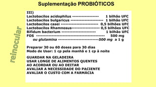 III)
Lactobacilos acidophilus ----------------- 1 bilhão UFC
Lactobacilos bulgaricus --------------------- 1 bilhão UFC
Lactobacilos casei ------------------------ 0,5 bilhões UFC
Lactobacilos Rhamnosus------------------ 0,5 bilhões UFC
Bifidum bacterium ---------------------- 1 bilhão UFC
FOS -------------------------------------------- 500 mg
ou glutamina --------------------------500 mg a 1 g
Preparar 30 ou 60 doses para 30 dias
Modo de Usar: 1 cp pela manhã e 1 cp à noite
GUARDAR NA GELADEIRA
USAR LONGE DE ALIMENTOS QUENTES
AO ACORDAR OU AO DEITAR
AVALIAR A NECESSIDADE DO PACIENTE
AVALIAR O CUSTO COM A FARMÁCIA
Suplementação PROBIÓTICOS
 