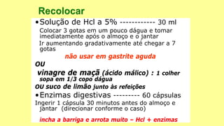 •Solução de Hcl a 5% ------------ 30 ml
Colocar 3 gotas em um pouco dágua e tomar
imediatamente após o almoço e o jantar
Ir aumentando gradativamente até chegar a 7
gotas
não usar em gastrite aguda
OU
vinagre de maçã (ácido málico) : 1 colher
sopa em 1/3 copo dágua
OU suco de limão junto às refeições
•Enzimas digestivas --------- 60 cápsulas
Ingerir 1 cápsula 30 minutos antes do almoço e
jantar (direcionar conforme o caso)
incha a barriga e arrota muito – Hcl + enzimas
 