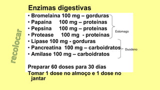 • Bromelaina 100 mg – gorduras
• Papaína 100 mg – proteínas
• Pepsina 100 mg – proteínas
• Protease 100 mg - proteínas
• Lipase 100 mg - gorduras
• Pancreatina 100 mg – carboidratos
• Amilase 100 mg – carboidratos
Preparar 60 doses para 30 dias
Tomar 1 dose no almoço e 1 dose no
jantar
Duodeno
Estomago
 