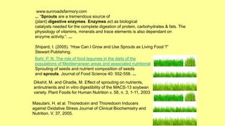 Bahl, P. N. The role of food legumes in the diets of the
populations of Mediterranean areas and associated nutritional
Sprouting of seeds and nutrient composition of seeds
and sprouts. Journal of Food Science 40: 552-556. ...
Dikshit, M. and Ghadle, M. Effect of sprouting on nutrients,
antinutrients and in vitro digestibility of the MACS-13 soybean
variety. Plant Foods for Human Nutrition v. 58, n. 3, 1-11, 2003
Masutani, H. et al. Thioredoxin and Thioredoxin Inducers
against Oxidative Stress Journal of Clinical Biochemistry and
Nutrition. V. 37, 2005.
www.sunroadsfarmory.com
... “Sprouts are a tremendous source of
(plant) digestive enzymes. Enzymes act as biological
catalysts needed for the complete digestion of protein, carbohydrates & fats. The
physiology of vitamins, minerals and trace elements is also dependant on
enzyme activity.”. ...
Shipard, I. (2005). “How Can I Grow and Use Sprouts as Living Food ?”
Stewart Publishing.
 
