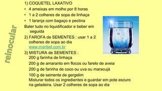 1) COQUETEL LAXATIVO
• 4 ameixas em molho por 8 horas
• 1 a 2 colheres de sopa de linhaça
• 1 laranja com bagaço e pectina
Bater tudo no liquidificador e beber em
seguida
2) FAROFA de SEMENTES : usar 1 a 2
colheres de sopa ao dia
www.maribel.com.br
3) MISTURA de SEMENTES :
200 g farinha de linhaça
200 g de amaranto em flocos ou farelo de aveia
200 g de farinha de coco ou uva ou maracujá
100 g de semente de gergelim
Misturar todos os ingredientes e guardar em pote escuro
na geladeira. Usar 2 colheres de sopa ao dia
 