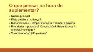 O que pensar na hora de
suplementar?
 Queixa principal
 Dieta atual e a mudança?
 Disponibilidade – tempo, financeira, vontade, disciplina
 Prioridades – parasitas? Constipação? Metais tóxicos?
Alergias/imunidade?
 Vislumbrar o “projeto paciente”
 