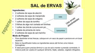 SAL de ERVAS
Ingredientes:
• 2 colheres de sopa de alecrim
• 2 colheres de sopa de manjericão
• 2 colheres de sopa de orégano
• 1 colher de sopa de tomilho
• 3 folhas de alga nori cortada em tirinhas
• 1 colher de chá de curcuma em pó
• 1 pitada de pimenta do reino
• 2 colheres de sopa de sal marinho
Modo de Preparo
• Para desidratar ervas frescas, coloque em um saco de papel e pendure em um local
aquecido.
• Bata no liquidificador todos os ingredientes secos até formar uma mistura
homogênea.
• É ideal para quem precisa diminuir o uso do sal e manter a pressão controlada. A
mistura pode ser usada em qualquer alimento, feijão, saladas, vegetais refogados.
iodo
curcumina
 