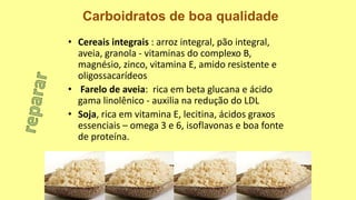 • Cereais integrais : arroz integral, pão integral,
aveia, granola - vitaminas do complexo B,
magnésio, zinco, vitamina E, amido resistente e
oligossacarídeos
• Farelo de aveia: rica em beta glucana e ácido
gama linolênico - auxilia na redução do LDL
• Soja, rica em vitamina E, lecitina, ácidos graxos
essenciais – omega 3 e 6, isoflavonas e boa fonte
de proteína.
Carboidratos de boa qualidade
 