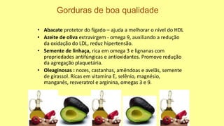 • Abacate protetor do fígado – ajuda a melhorar o nível do HDL
• Azeite de oliva extravirgem - omega 9, auxiliando a redução
da oxidação do LDL, reduz hipertensão.
• Semente de linhaça, rica em omega 3 e lignanas com
propriedades antifúngicas e antioxidantes. Promove redução
da agregação plaquetária.
• Oleaginosas : nozes, castanhas, amêndoas e avelãs, semente
de girassol. Ricas em vitamina E, selênio, magnésio,
manganês, resveratrol e arginina, omegas 3 e 9.
Gorduras de boa qualidade
 