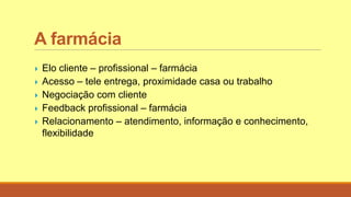 A farmácia
 Elo cliente – profissional – farmácia
 Acesso – tele entrega, proximidade casa ou trabalho
 Negociação com cliente
 Feedback profissional – farmácia
 Relacionamento – atendimento, informação e conhecimento,
flexibilidade
 
