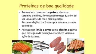 • Aumentar o consumo de peixes, atum ou
sardinha em óleo, fornecendo ômega 3, além de
ser uma carne de mais fácil digestão.
Recomendação: 1 a 2 vezes por semana, assado
ou cozido.
• Acrescentar limão e ervas como alecrim e sálvia
que protegem da oxidação e também inibem a
ação de toxinas.
Proteínas de boa qualidade
 